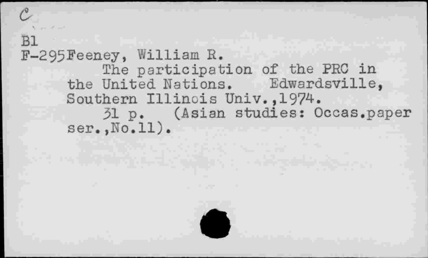 ﻿F-295Feeney, William R.
The participation of the PRC in the United Nations. Edwardsville, Southern Illinois Univ.?1974.
51 p. (Asian studies: Occas.paper